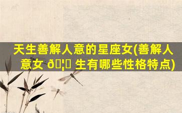 天生善解人意的星座女(善解人意女 🦊 生有哪些性格特点)